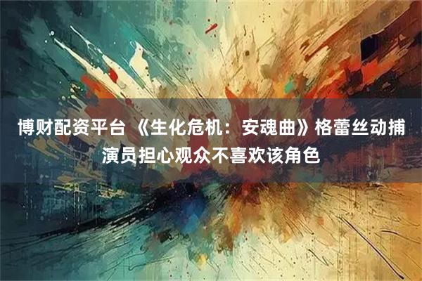 博财配资平台 《生化危机：安魂曲》格蕾丝动捕演员担心观众不喜欢该角色