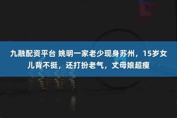 九融配资平台 姚明一家老少现身苏州，15岁女儿背不挺，还打扮老气，丈母娘超瘦