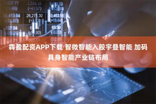 犇盈配资APP下载 智微智能入股宇叠智能 加码具身智能产业链布局