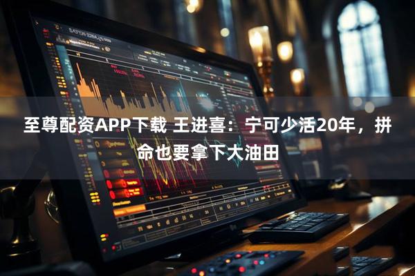 至尊配资APP下载 王进喜：宁可少活20年，拼命也要拿下大油田