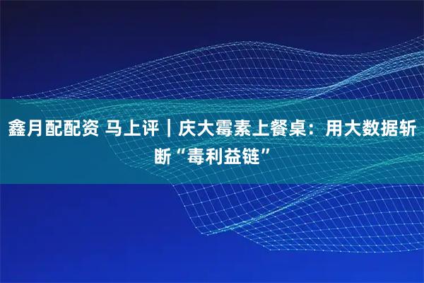 鑫月配配资 马上评｜庆大霉素上餐桌：用大数据斩断“毒利益链”