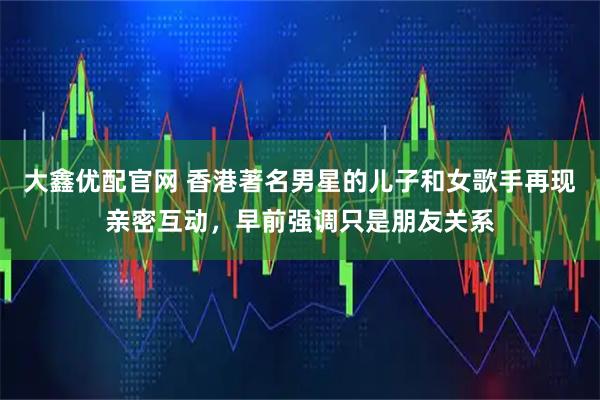 大鑫优配官网 香港著名男星的儿子和女歌手再现亲密互动，早前强调只是朋友关系