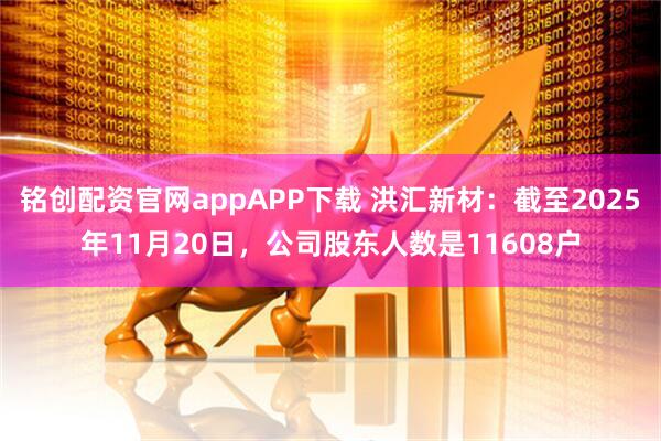 铭创配资官网appAPP下载 洪汇新材：截至2025年11月20日，公司股东人数是11608户