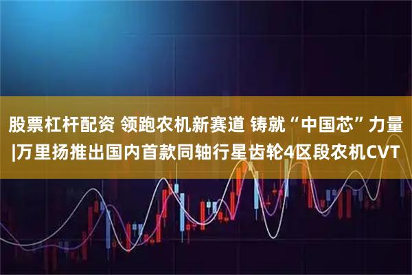 股票杠杆配资 领跑农机新赛道 铸就“中国芯”力量|万里扬推出国内首款同轴行星齿轮4区段农机CVT
