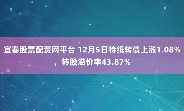 宜春股票配资网平台 12月5日特纸转债上涨1.08%，转股溢价率43.87%