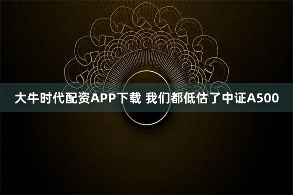 大牛时代配资APP下载 我们都低估了中证A500