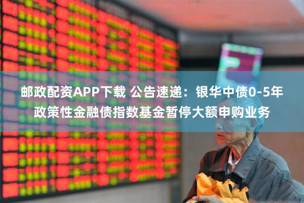 邮政配资APP下载 公告速递：银华中债0-5年政策性金融债指数基金暂停大额申购业务