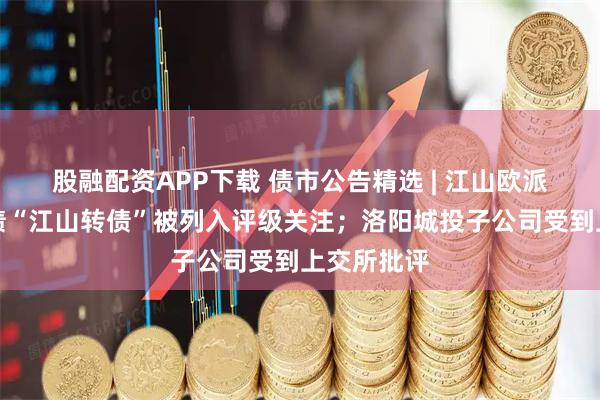 股融配资APP下载 债市公告精选 | 江山欧派及其可转债“江山转债”被列入评级关注；洛阳城投子公司受到上交所批评