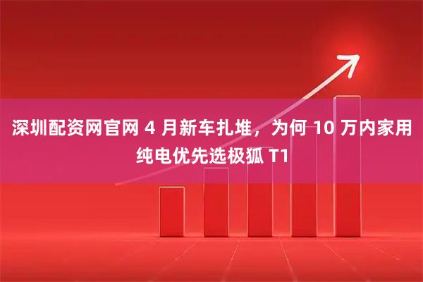 深圳配资网官网 4 月新车扎堆，为何 10 万内家用纯电优先选极狐 T1