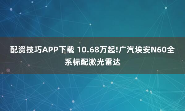 配资技巧APP下载 10.68万起!广汽埃安N60全系标配激光雷达