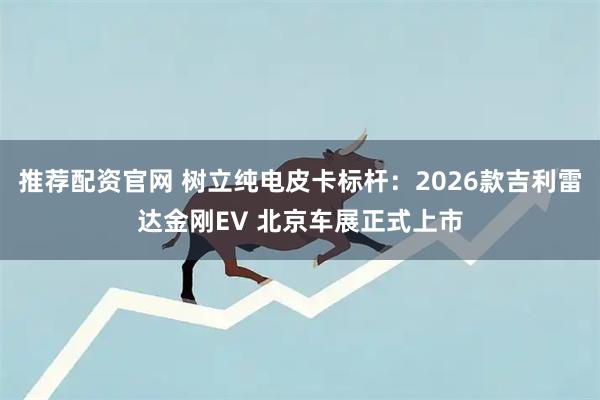 推荐配资官网 树立纯电皮卡标杆：2026款吉利雷达金刚EV 北京车展正式上市