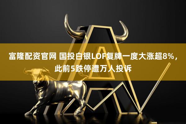 富隆配资官网 国投白银LOF复牌一度大涨超8%，此前5跌停遭万人投诉