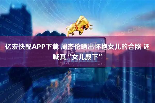 亿宏快配APP下载 周杰伦晒出怀抱女儿的合照 还喊其“女儿殿下”