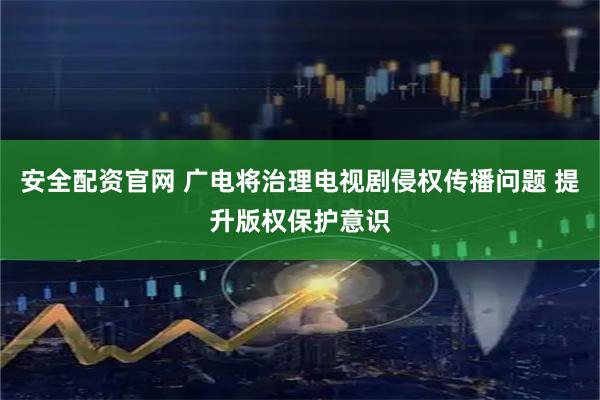 安全配资官网 广电将治理电视剧侵权传播问题 提升版权保护意识