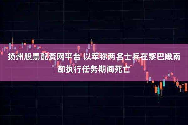 扬州股票配资网平台 以军称两名士兵在黎巴嫩南部执行任务期间死亡