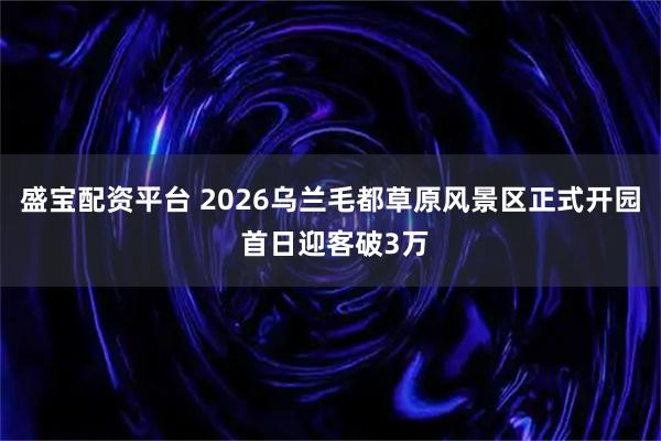 盛宝配资平台 2026乌兰毛都草原风景区正式开园 首日迎客破3万