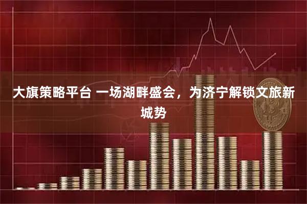 大旗策略平台 一场湖畔盛会，为济宁解锁文旅新城势