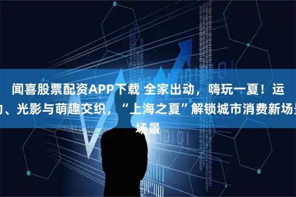 闻喜股票配资APP下载 全家出动,嗨玩一夏!运动、光影与萌趣交织,“上海之夏”解锁城市消费新场景
