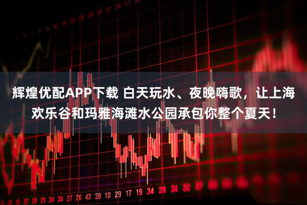 辉煌优配APP下载 白天玩水、夜晚嗨歌，让上海欢乐谷和玛雅海滩水公园承包你整个夏天！