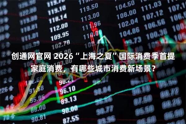 创通网官网 2026“上海之夏”国际消费季首提家庭消费，有哪些城市消费新场景？