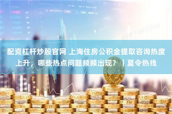 配资杠杆炒股官网 上海住房公积金提取咨询热度上升,哪些热点问题频频出现?|夏令热线