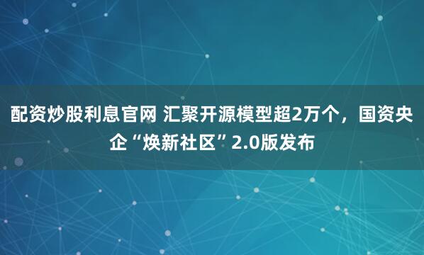 配资炒股利息官网 汇聚开源模型超2万个,国资央企“焕新社区”2.0版发布